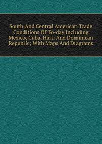 South And Central American Trade Conditions Of To-day Including Mexico, Cuba, Haiti And Dominican Republic; With Maps And Diagrams