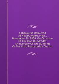 A Discourse Delivered At Newburyport, Mass., November 28, 1856. On Occasion Of The One Hundredth Anniversary Of The Building Of The First Presbyterian Church