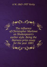 The influence of Christopher Marlowe on Shakespeare's earlier style. Being the Harness prize essay for the year 1885