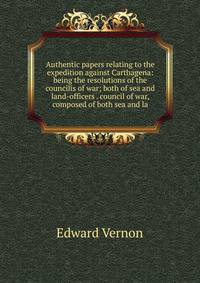 Authentic papers relating to the expedition against Carthagena: being the resolutions of the councilis of war; both of sea and land-officers . council of war, composed of both sea and la