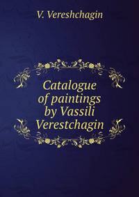 Catalogue of paintings by Vassili Verestchagin: including the Campaign of Napoleon I. in Russia and the Battle of San Juan Hill, on exhibition in the . Friday, Nov. 14th, to Wednesday, Nov. 26th.