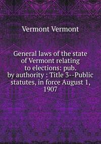 General laws of the state of Vermont relating to elections: pub. by authority : Title 3--Public statutes, in force August 1, 1907