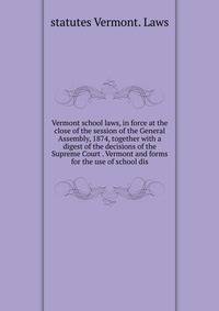 Vermont school laws, in force at the close of the session of the General Assembly, 1874, together with a digest of the decisions of the Supreme Court . Vermont and forms for the use of school dis