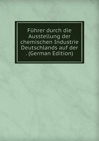 Fuhrer durch die Ausstellung der chemischen Industrie Deutschlands auf der . (German Edition)