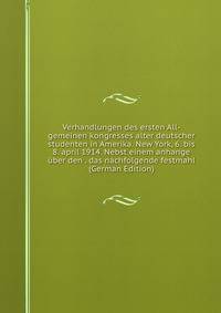 Verhandlungen des ersten All-gemeinen kongresses alter deutscher studenten in Amerika. New York, 6. bis 8. april 1914. Nebst einem anhange uber den . das nachfolgende festmahl (German Edition)