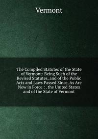 The Compiled Statutes of the State of Vermont: Being Such of the Revised Statutes, and of the Public Acts and Laws Passed Since, As Are Now in Force : . the United States and of the State of Vermont
