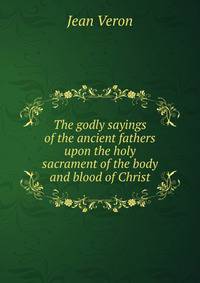 The godly sayings of the ancient fathers upon the holy sacrament of the body and blood of Christ