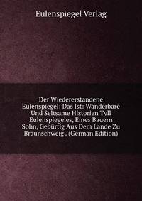 Der Wiedererstandene Eulenspiegel: Das Ist: Wanderbare Und Seltsame Historien Tyll Eulenspiegeles, Eines Bauern Sohn, Geburtig Aus Dem Lande Zu Braunschweig . (German Edition)