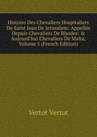 Histoire Des Chevaliers Hospitaliers De Saint Jean De Jerusalem: Appell?s Depuis Chevaliers De Rhodes: &amp; Aujourd'hui Chevaliers De Malta, Volume 5 (French Edition)