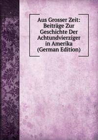 Aus Grosser Zeit: Beitrage Zur Geschichte Der Achtundvierziger in Amerika (German Edition)