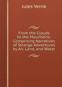 From the Clouds to the Mountains: Comprising Narratives of Strange Adventures by Air, Land, and Water