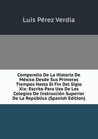 Compendio De La Historia De Mexico Desde Sus Primeros Tiempos Hasta El Fin Del Siglo Xix: Escrito Para Uso De Los Colegios De Instruccion Superior De La Republica (Spanish Edition)