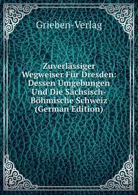 Zuverlassiger Wegweiser Fur Dresden: Dessen Umgebungen Und Die Sachsisch-Bohmische Schweiz (German Edition)