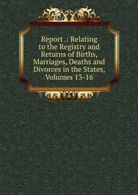 Report .: Relating to the Registry and Returns of Births, Marriages, Deaths and Divorces in the States, Volumes 13-16