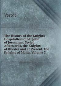 The History of the Knights Hospitallers of St. John of Jerusalem, Styled Afterwards, the Knights of Rhodes and at Present, the Knights of Malta, Volume 3
