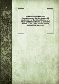Report of the Proceedings Commemorating the One Hundredth Anniversary of the Establishment of a Chartered School: Known at Different Periods As the . State Normal School, in Castleton, Vermont