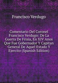 Comentario Del Coronel Francisco Verdugo: De La Guerra De Frisia, En XIV Anos Que Fue Gobernador Y Capitan General De Aquel Estado Y Ejercito (Spanish Edition)