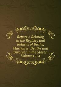 Report .: Relating to the Registry and Returns of Births, Marriages, Deaths and Divorces in the States, Volumes 1-4