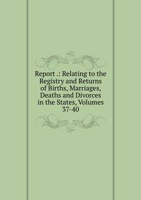 Report .: Relating to the Registry and Returns of Births, Marriages, Deaths and Divorces in the States, Volumes 37-40
