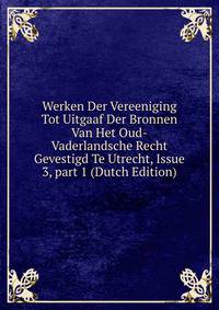 Werken Der Vereeniging Tot Uitgaaf Der Bronnen Van Het Oud-Vaderlandsche Recht Gevestigd Te Utrecht, Issue 3, part 1 (Dutch Edition)