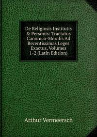 De Religiosis Institutis &amp; Personis: Tractatus Canonico-Moralis Ad Recentissimas Leges Exactus, Volumes 1-2 (Latin Edition)