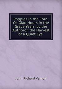 Poppies in the Corn: Or, Glad Hours in the Grave Years, by the Authorof 'the Harvest of a Quiet Eye'.