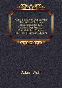 Kaiser Franz Von Der Stiftung Der Osterreichischen Kaiserkrone Bis Zum Ausbruch Des Russisch-Franzosischen Krieges, 1804-1811 (German Edition)