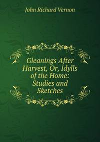 Gleanings After Harvest, Or, Idylls of the Home: Studies and Sketches