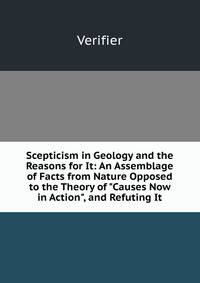 Scepticism in Geology and the Reasons for It: An Assemblage of Facts from Nature Opposed to the Theory of "Causes Now in Action", and Refuting It