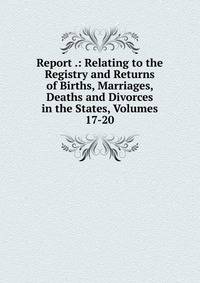 Report .: Relating to the Registry and Returns of Births, Marriages, Deaths and Divorces in the States, Volumes 17-20