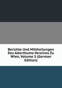 Berichte Und Mittheilungen Des Alterthums-Vereines Zu Wien, Volume 5 (German Edition)