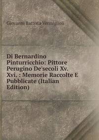 Di Bernardino Pinturricchio: Pittore Perugino De'secoli Xv. Xvi. : Memorie Raccolte E Pubblicate (Italian Edition)