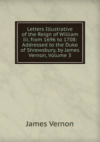 Letters Illustrative of the Reign of William Iii, from 1696 to 1708: Addressed to the Duke of Shrewsbury, by James Vernon, Volume 3