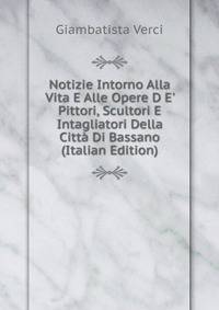 Notizie Intorno Alla Vita E Alle Opere D E' Pittori, Scultori E Intagliatori Della Citt? Di Bassano (Italian Edition)