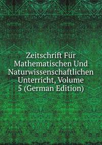 Zeitschrift Fur Mathematischen Und Naturwissenschaftlichen Unterricht, Volume 5 (German Edition)