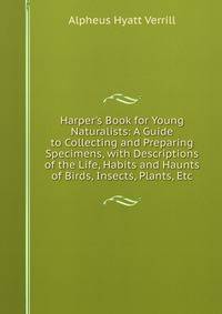 Harper's Book for Young Naturalists: A Guide to Collecting and Preparing Specimens, with Descriptions of the Life, Habits and Haunts of Birds, Insects, Plants, Etc