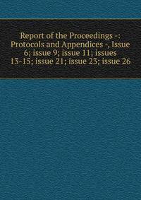 Report of the Proceedings -: Protocols and Appendices -, Issue 6; issue 9; issue 11; issues 13-15; issue 21; issue 23; issue 26