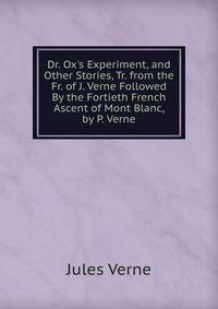 Dr. Ox's Experiment, and Other Stories, Tr. from the Fr. of J. Verne Followed By the Fortieth French Ascent of Mont Blanc, by P. Verne