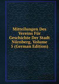Mitteilungen Des Vereins Fur Geschichte Der Stadt Nurnberg, Volume 5 (German Edition)
