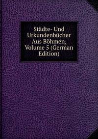 Stadte- Und Urkundenbucher Aus Bohmen, Volume 5 (German Edition)