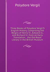 Three Books of Polydore Vergil'S English History, Comprising the Reigns of Henry Vi., Edward Iv., and Richard Iii. from an Early Translation, . the Old Royal Library in the British Museum