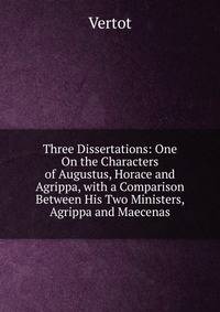 Three Dissertations: One On the Characters of Augustus, Horace and Agrippa, with a Comparison Between His Two Ministers, Agrippa and Maecenas