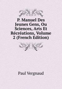 P. Manuel Des Jeunes Gens, Ou Sciences, Arts Et Recreations, Volume 2 (French Edition)