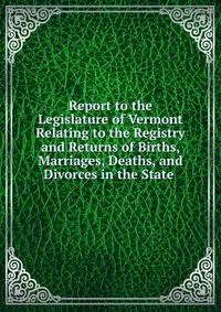 Report to the Legislature of Vermont Relating to the Registry and Returns of Births, Marriages, Deaths, and Divorces in the State .
