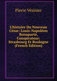 L'histoire Du Nouveau C?sar: Louis-Napol?on Bonaparte, Conspirateur: Strasbourg Et Boulogne (French Edition)