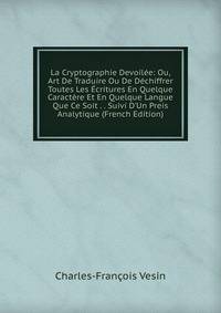 La Cryptographie Devoil?e: Ou, Art De Traduire Ou De D?chiffrer Toutes Les ?critures En Quelque Caract?re Et En Quelque Langue Que Ce Soit . . Suivi D'Un Preis Analytique (French Edition)