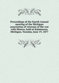 Proceedings of the fourth Annual meeting of the Michigan association of veterans of the war with Mexico, held at Kalamazoo, Michigan, Tuesday, June 19, 1877