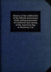 History of the celebration of the fiftieth anniversary of the taking possession of California and raising of the American flag at Monterey, Cal.