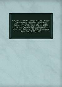 Organization of camps in the United Confederate Veterans . prepared expressly for the use of delegates to the Twentieth Reunion and Meeting of the . at Mobile, Alabama, April 26, 27, 28, 1910