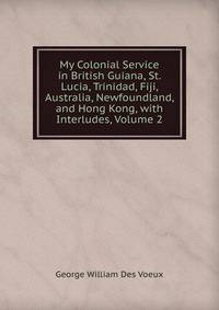My Colonial Service in British Guiana, St. Lucia, Trinidad, Fiji, Australia, Newfoundland, and Hong Kong, with Interludes, Volume 2